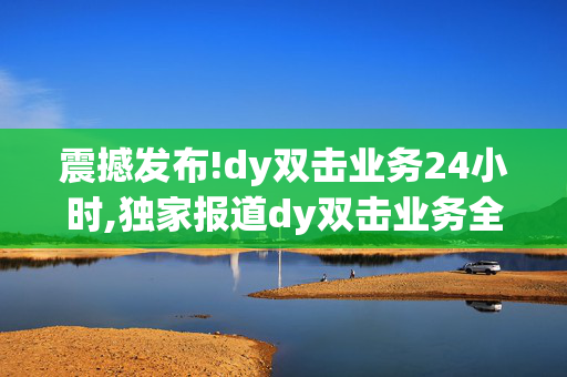 震撼发布!dy双击业务24小时,独家报道dy双击业务全新升级：24小时即时响应引领行业新标准！